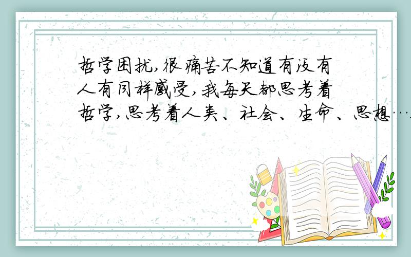 哲学困扰,很痛苦不知道有没有人有同样感受,我每天都思考着哲学,思考着人类、社会、生命、思想…很痛苦,我想得很深