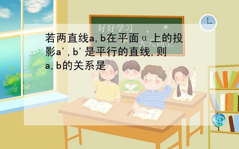 若两直线a,b在平面α上的投影a',b'是平行的直线,则a,b的关系是