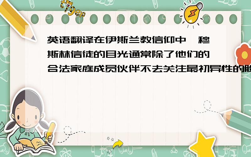 英语翻译在伊斯兰教信仰中,穆斯林信徒的目光通常除了他们的合法家庭成员伙伴不去关注最初异性的脸和眼睛,通常是为了避免唤醒潜在的欲望。年轻或成人与异性淫荡的眼神接触也被禁止