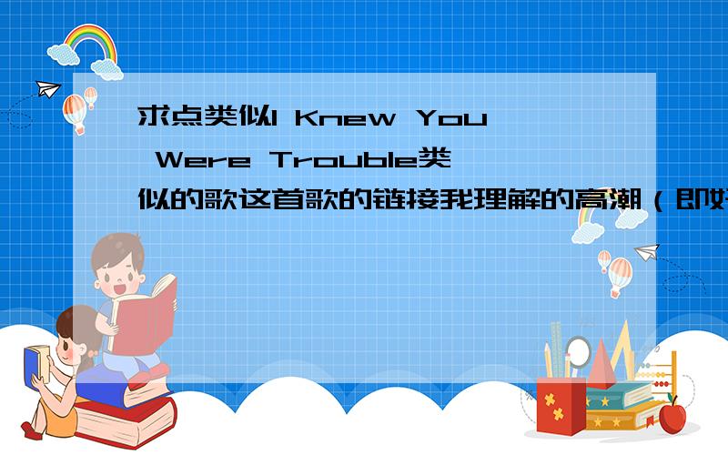 求点类似I Knew You Were Trouble类似的歌这首歌的链接我理解的高潮（即好听）是从40秒开始的到一分18秒这段我喜欢死了.求点类似这种曲调,音乐的歌曲.一点要类似啊,就要这种的