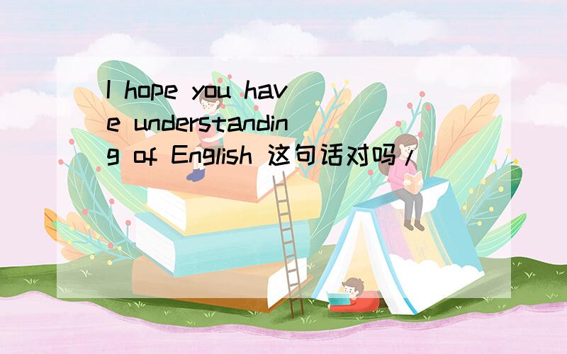 I hope you have understanding of English 这句话对吗/