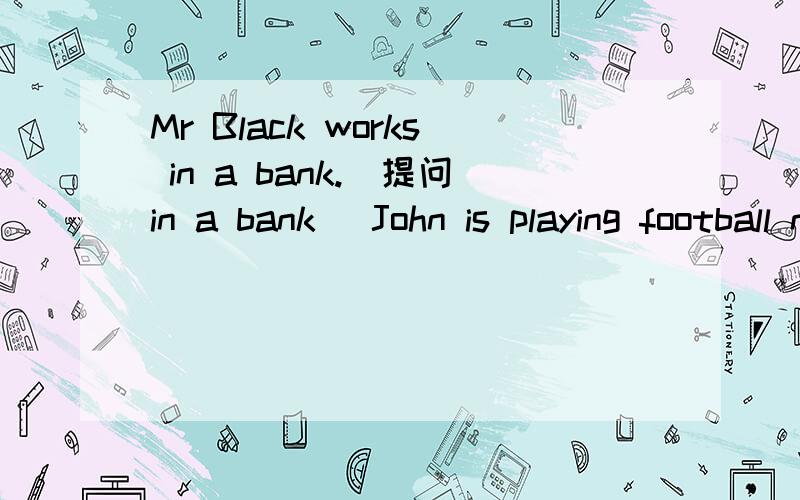 Mr Black works in a bank.(提问in a bank) John is playing football now.(写出问句)