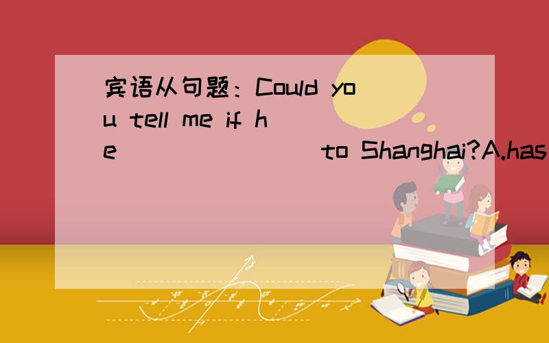 宾语从句题：Could you tell me if he _______ to Shanghai?A.has goneB.had goneC.went D.go为什么选A不选B