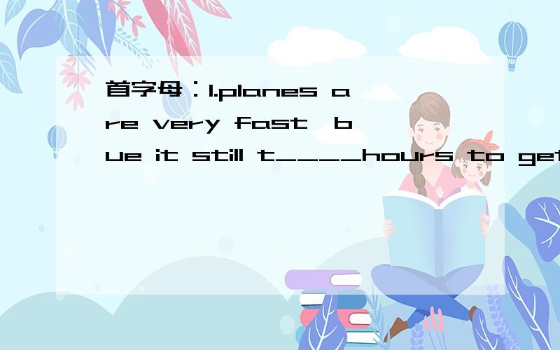 首字母：1.planes are very fast,bue it still t____hours to get out of the airport and into the city.2.l think trains are s____than the other transportation.