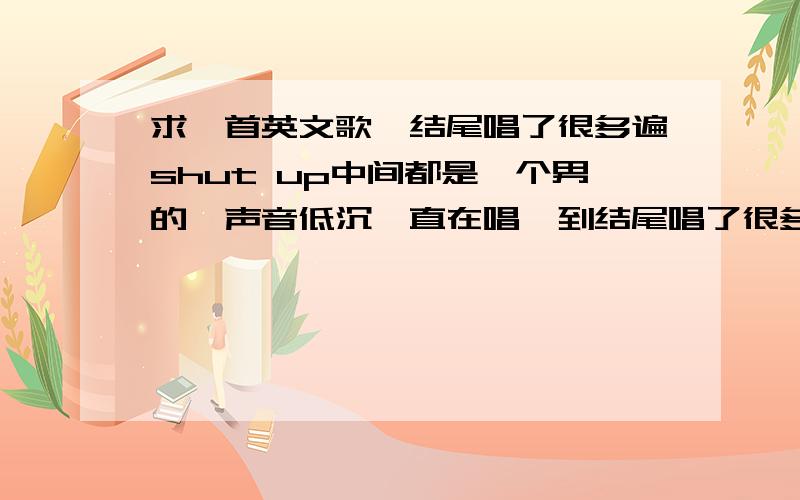 求一首英文歌,结尾唱了很多遍shut up中间都是一个男的,声音低沉一直在唱,到结尾唱了很多遍shup up（可以说大叫的）.不是shut up,整首歌都是一个男的在唱