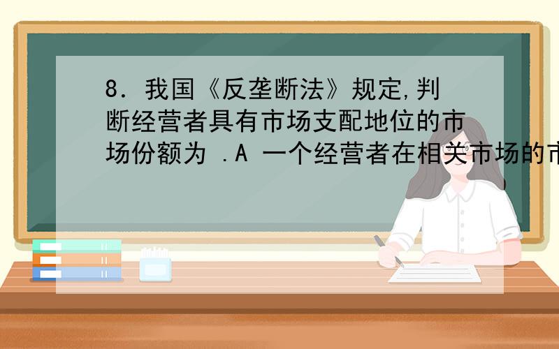 8．我国《反垄断法》规定,判断经营者具有市场支配地位的市场份额为 .A 一个经营者在相关市场的市场份额达到二分之一的 B 两个经营者在相关市场的市场份额合计达到三分之二的 C 三个经