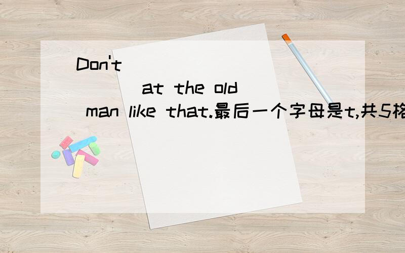 Don't ___________ at the old man like that.最后一个字母是t,共5格: _ _ _ _t