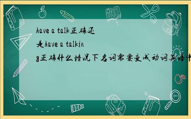 have a talk正确还是have a talking正确什么情况下名词需要变成动词英语中什么词必须接什么词，这类的知识点？