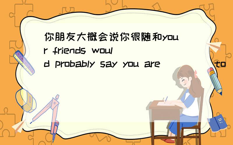 你朋友大概会说你很随和your friends would probably say you are_____to_____ ______ ________with