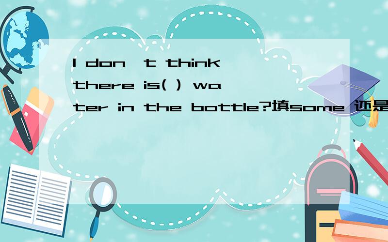 I don't think there is( ) water in the bottle?填some 还是any