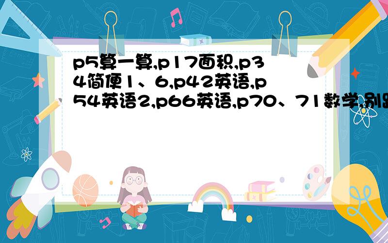 p5算一算,p17面积,p34简便1、6,p42英语,p54英语2,p66英语,p70、71数学,别跟我说没题目,这样的人我绝不给他财富悬赏!好的话悬赏加100.心动不如行动,赶快回答吧!