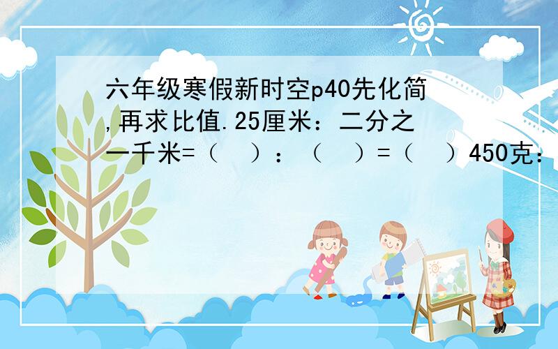 六年级寒假新时空p40先化简,再求比值.25厘米：二分之一千米=（  ）：（  ）=（  ）450克：二分之一千克5时：1时40分