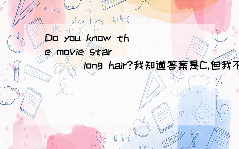 Do you know the movie star ____ long hair?我知道答案是C,但我不知其所以然,大虾们帮帮忙啊.Do you know the movie star ____ long hair?A.have B.has C.with