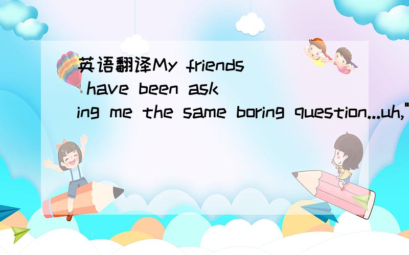 英语翻译My friends have been asking me the same boring question...uh,