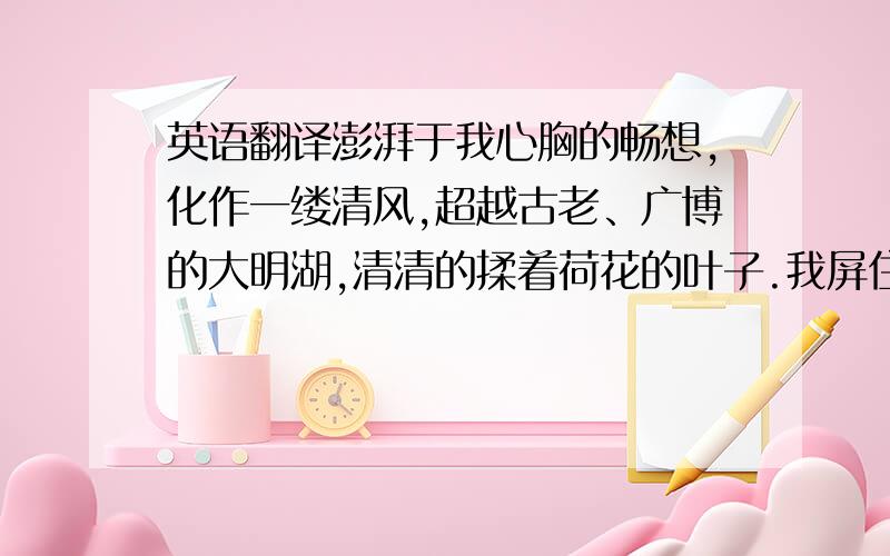 英语翻译澎湃于我心胸的畅想,化作一缕清风,超越古老、广博的大明湖,清清的揉着荷花的叶子.我屏住呼吸,又能在湖水中遨游.我看这往来翕乎,似与游者相乐的游鱼,它们冲撞开荷叶、荷茎,激