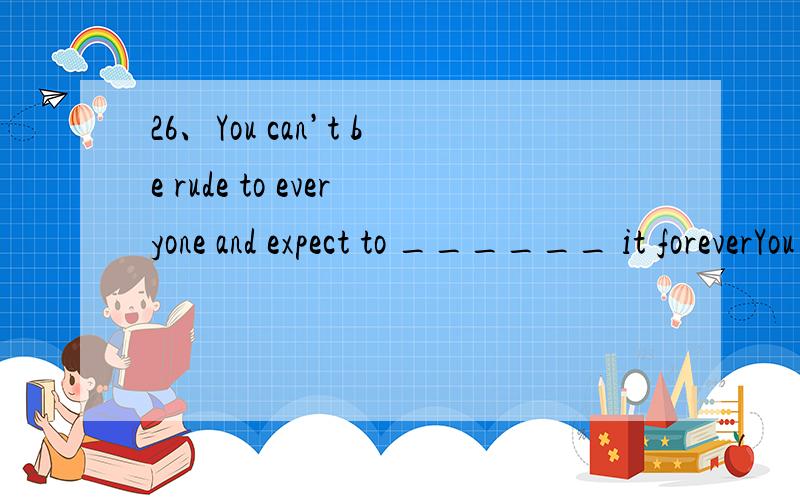 26、You can’t be rude to everyone and expect to ______ it foreverYou can’t be rude to everyone and expect to ______ it foreverA.get used to C.get away with D.get rid of 最好解释下为什么选那个