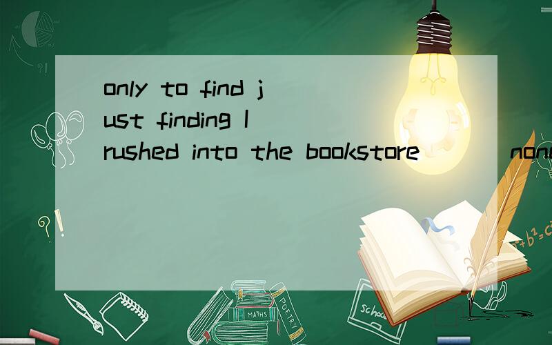 only to find just finding I rushed into the bookstore ( ) none of the books was left.1.only finding 2.only to find 3.just finding 4.just to find