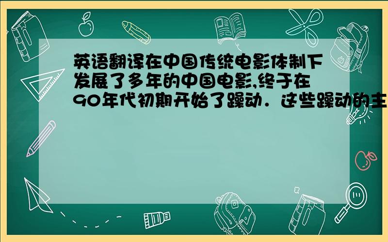 英语翻译在中国传统电影体制下发展了多年的中国电影,终于在90年代初期开始了躁动．这些躁动的主要群体就是那些不同于以往的第六代导演和一些地下导演．他们不满于中国电影的现行制