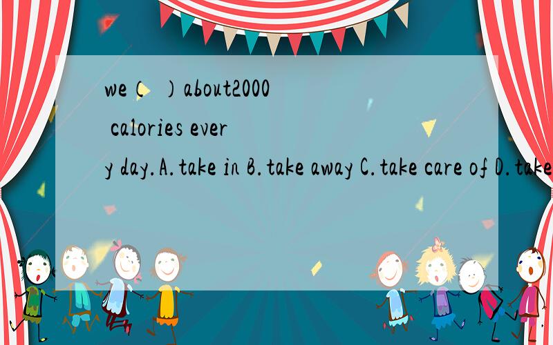 we（ ）about2000 calories every day.A.take in B.take away C.take care of D.take off帮帮忙
