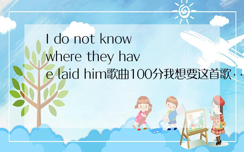 I do not know where they have laid him歌曲100分我想要这首歌···最好是原唱的事成100分奉上2楼那个下不了···一楼貌似谁有能不能发给我···