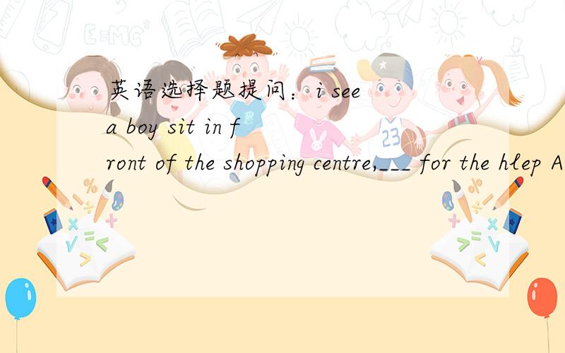 英语选择题提问：i see a boy sit in front of the shopping centre,___ for the hlep A cry B criesC crying D cried