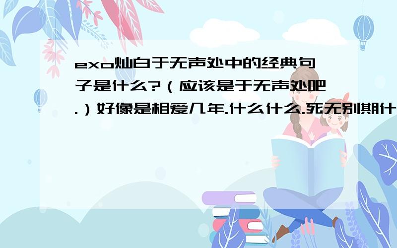 exo灿白于无声处中的经典句子是什么?（应该是于无声处吧.）好像是相爱几年.什么什么.死无别期什么的.忘了的说