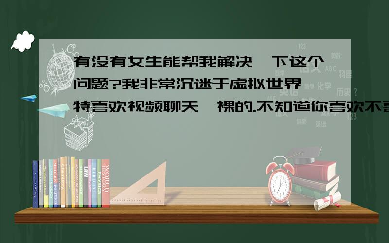 有没有女生能帮我解决一下这个问题?我非常沉迷于虚拟世界,特喜欢视频聊天,裸的.不知道你喜欢不喜欢,加我吧