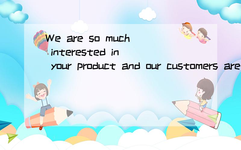 We are so much interested in your product and our customers are making high demands from us.We wan