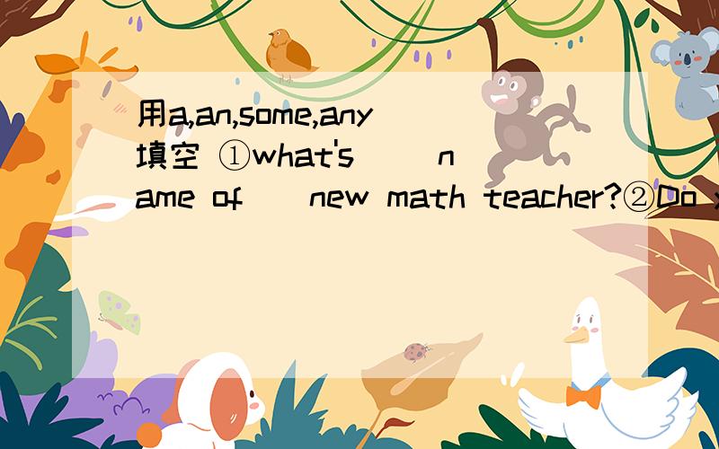 用a,an,some,any填空 ①what's __name of__new math teacher?②Do you have__food to eat?③we can't see __apple on the trees ⑤there is __fish and vegetable in the fridge