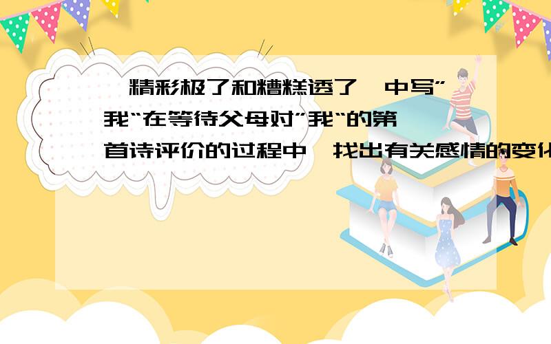 《精彩极了和糟糕透了》中写”我“在等待父母对”我“的第一首诗评价的过程中,找出有关感情的变化的词句（急!今晚就要,如果你能回答得出来,我会非常感谢你的）