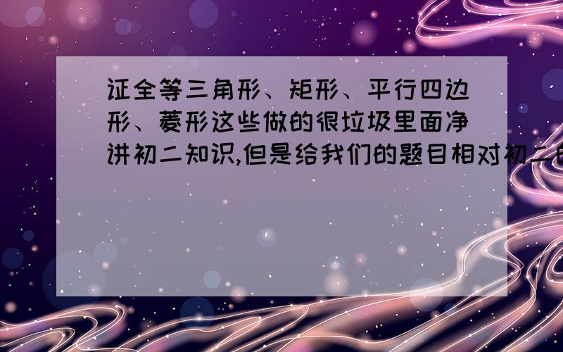 证全等三角形、矩形、平行四边形、菱形这些做的很垃圾里面净讲初二知识,但是给我们的题目相对初二的“平民”要难一些.最近在证全等,证矩形,证平行四边形,证菱形.各种判定很搞死人.我