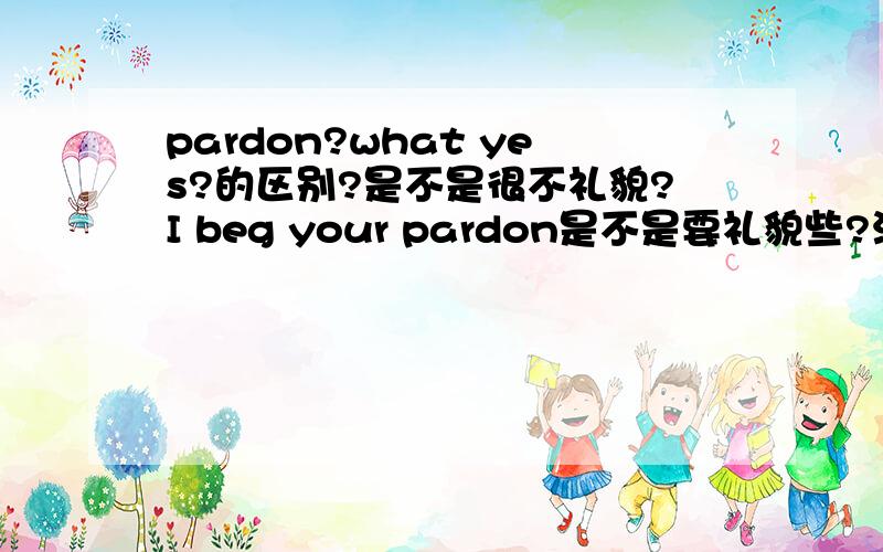 pardon?what yes?的区别?是不是很不礼貌?I beg your pardon是不是要礼貌些?没听清楚时还可以说什么?