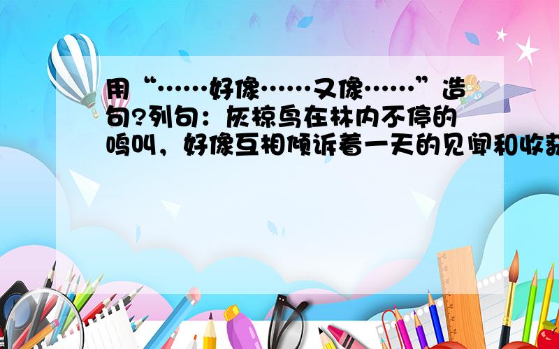 用“……好像……又像……”造句?列句：灰椋鸟在林内不停的鸣叫，好像互相倾诉着一天的见闻和收获，又像在呼唤未归的同伴和儿女。“好像”和“又像”比喻的是同一种景象……要优美