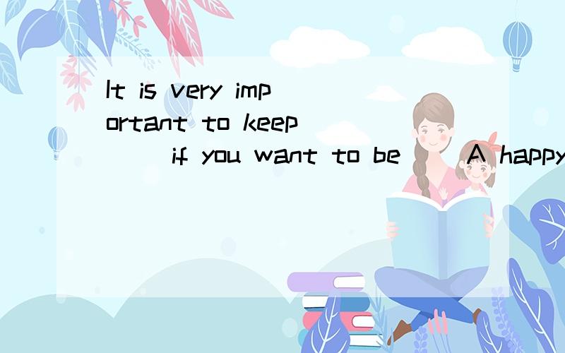 It is very important to keep（） if you want to be （）A happy;healthy B happy;health C happily; healthy D happily;health