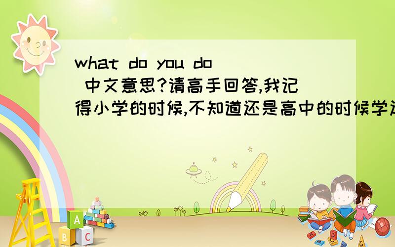 what do you do 中文意思?请高手回答,我记得小学的时候,不知道还是高中的时候学过,好象是：你是做什么工作的?/你的职业是什么?