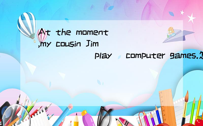 At the moment ,my cousin Jim ____ (play) computer games.怎么填