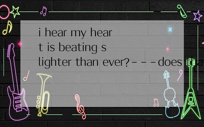 i hear my heart is beating slighter than ever?---does that make sense?i hear my heart is beating slighter than ever?---does that make sense?it sounds so weird...no,i just wonder if it does make sense or not.and here is the whole stuff: