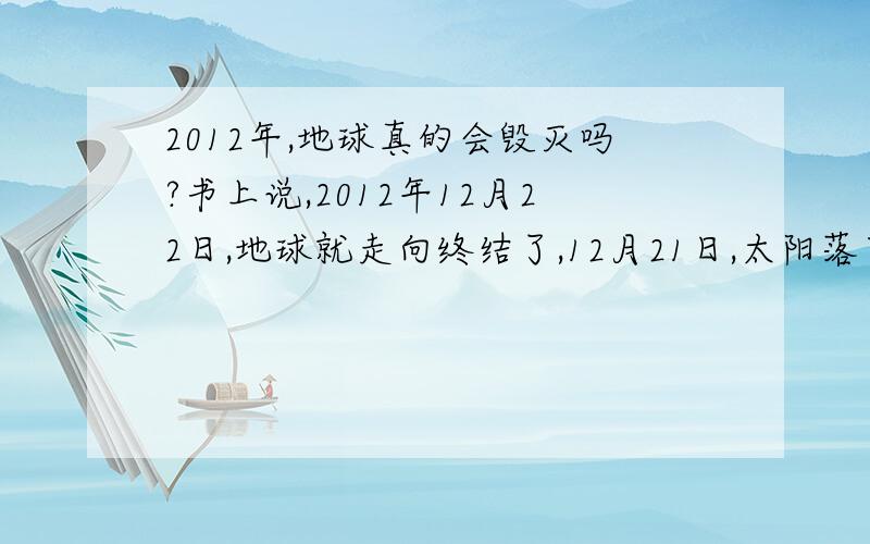 2012年,地球真的会毁灭吗?书上说,2012年12月22日,地球就走向终结了,12月21日,太阳落下就不再升起了.而且地球在2008-2009年会给与警示,现在汶川地震,美国台风,人类真的能继续存活下去吗?