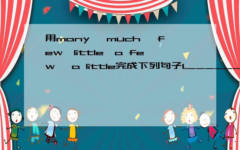 用many ,much ,few,little,a few ,a little完成下列句子1._______(很多）people don't have _____(很多) food.2._______(很多) of the mistakes were just caused by carelessness.3._______(很少) people can live to be 100.4.You have done wery ___