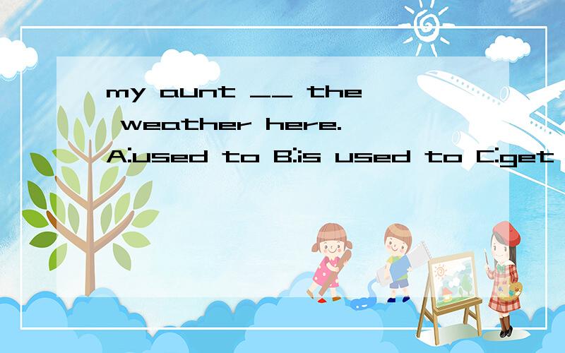 my aunt __ the weather here.A:used to B:is used to C:get used to D:use to