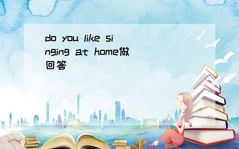 do you like singing at home做回答