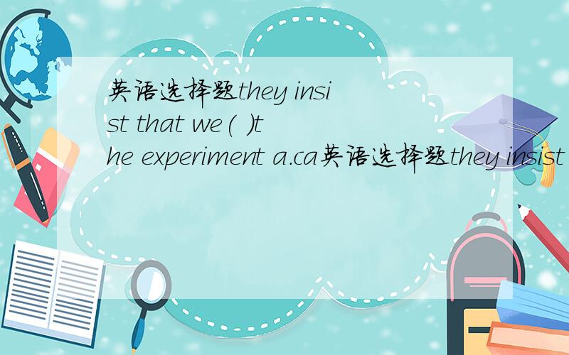 英语选择题they insist that we( )the experiment a.ca英语选择题they insist that we( )the experimenta.carry out b.carrying out c.to carrying out d.to carry out