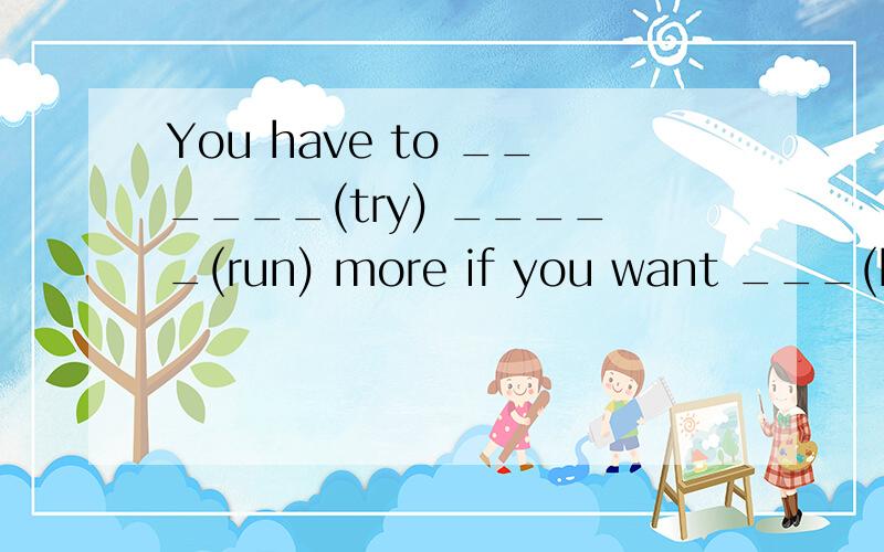 You have to ______(try) _____(run) more if you want ___(be) a good runner.