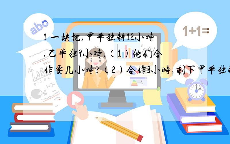 1 一块地,甲单独耕12小时,乙单独9小时.（1）他们合作要几小时?（2）合作3小时,剩下甲单独耕,还要几小时?（3）乙耕6小时后,剩下的甲耕,还要几小时?2 甲`乙2人同时从两地相向而行,如果甲10小