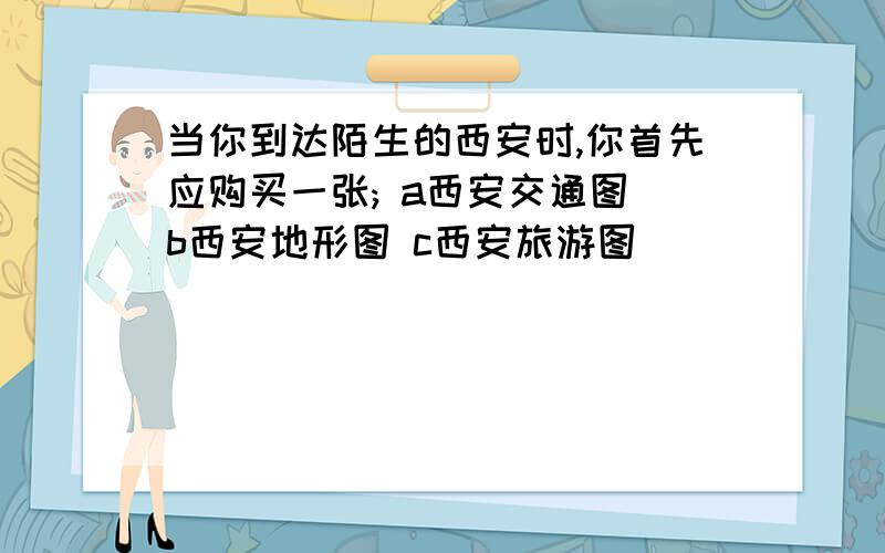 当你到达陌生的西安时,你首先应购买一张; a西安交通图 b西安地形图 c西安旅游图