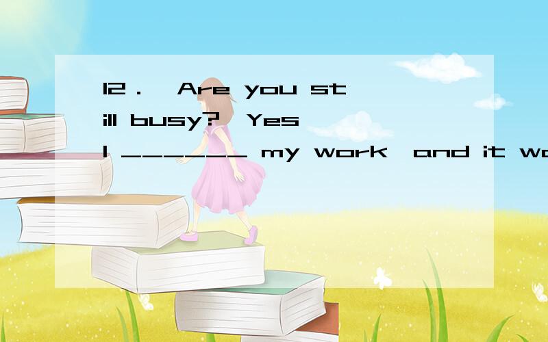 12．—Are you still busy?—Yes,I ______ my work,and it won’t take long.A．just finish\x05B．am just finishing\x05C．have just finished\x05D．am just going to finish我选了d,is going to do ,表示将来时态和后面的will时态是一致