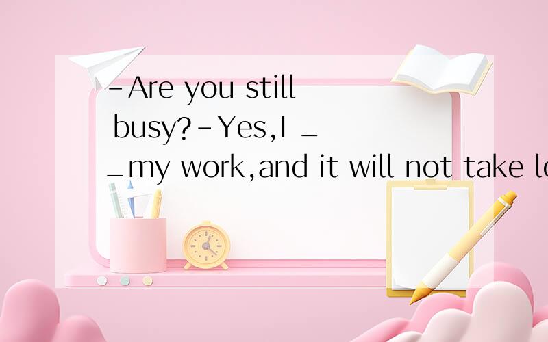 -Are you still busy?-Yes,I __my work,and it will not take long.此题为什么选B?D为什么不对?A.just finish B.am just finishing C.have just finished D.am just going to finish