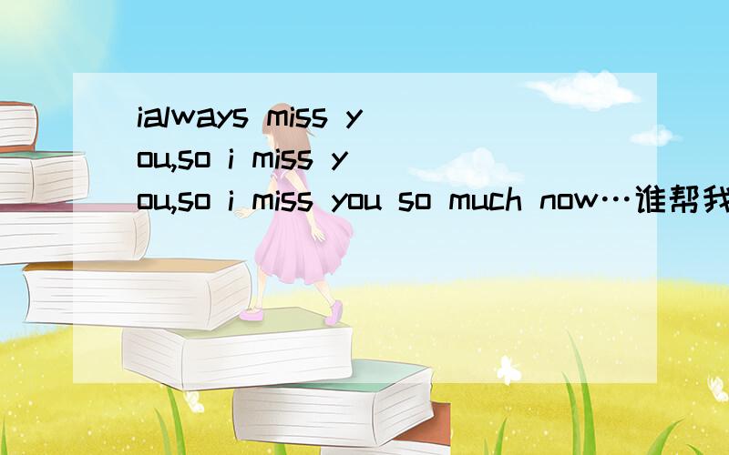 ialways miss you,so i miss you,so i miss you so much now…谁帮我翻译下