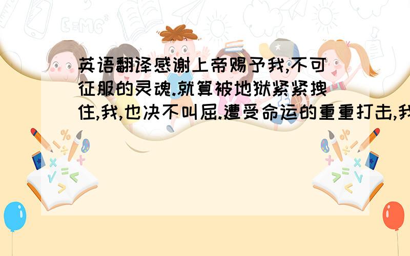 英语翻译感谢上帝赐予我,不可征服的灵魂.就算被地狱紧紧拽住,我,也决不叫屈.遭受命运的重重打击,我满头鲜血却头颅昂起.在愤怒和悲伤的天地之外,耸立的不只是恐怖的影子,面对未来的威