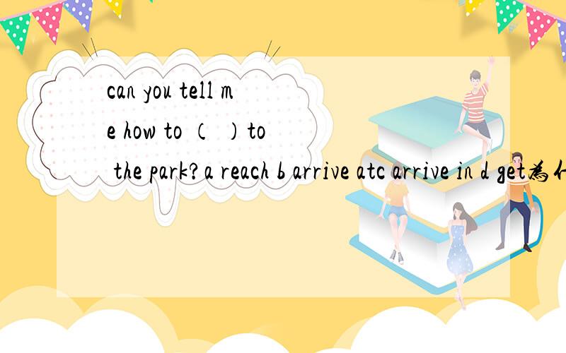 can you tell me how to （ ）to the park?a reach b arrive atc arrive in d get为什么选D请逐一讲解下!